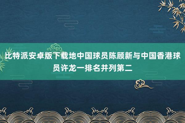 比特派安卓版下载地中国球员陈顾新与中国香港球员许龙一排名并列第二
