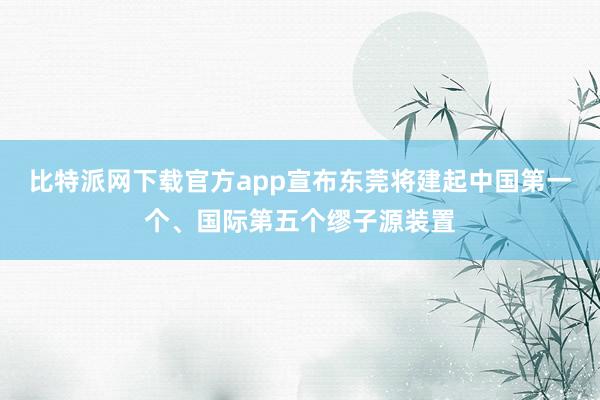 比特派网下载官方app宣布东莞将建起中国第一个、国际第五个缪子源装置
