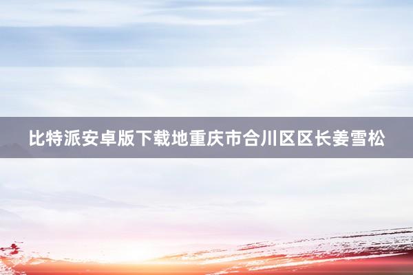 比特派安卓版下载地重庆市合川区区长姜雪松