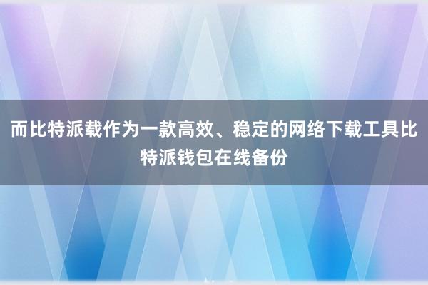 而比特派载作为一款高效、稳定的网络下载工具比特派钱包在线备份