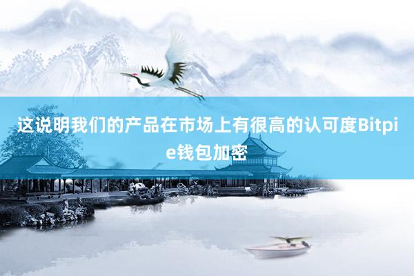 这说明我们的产品在市场上有很高的认可度Bitpie钱包加密